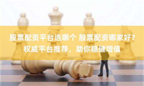 股票配资平台选哪个 股票配资哪家好？权威平台推荐，助你稳健增值