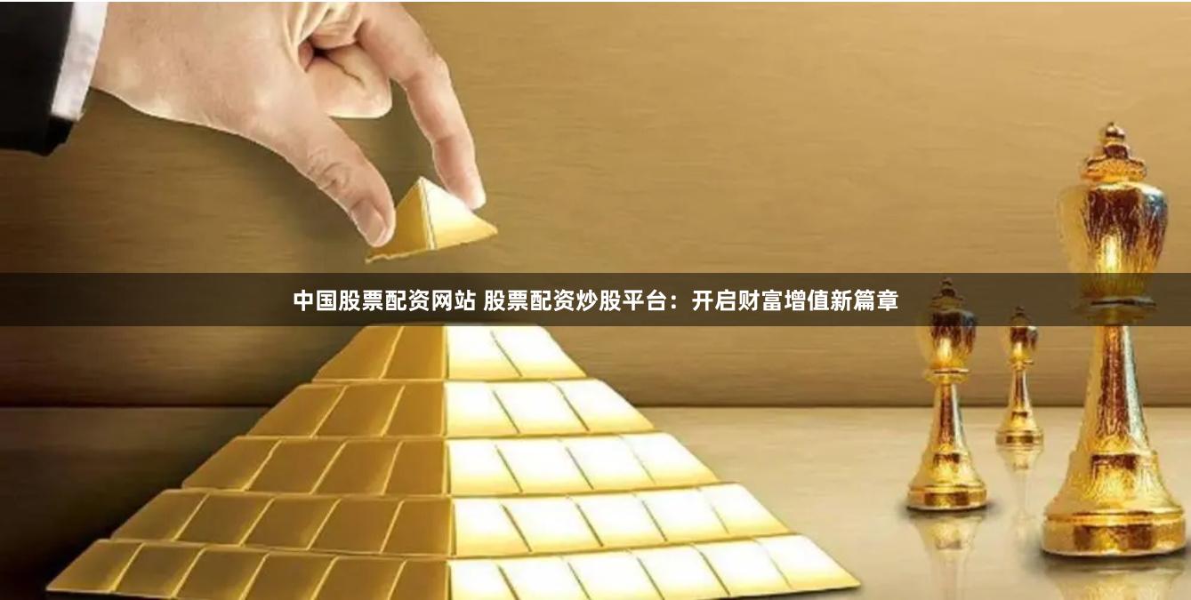 中国股票配资网站 股票配资炒股平台：开启财富增值新篇章
