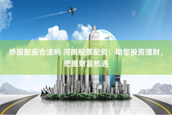 炒股配资合法吗 河南股票配资：助您投资理财，把握财富机遇