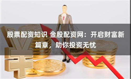 股票配资知识 金股配资网：开启财富新篇章，助你投资无忧