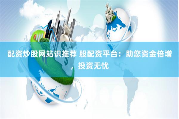 配资炒股网站识推荐 股配资平台：助您资金倍增，投资无忧