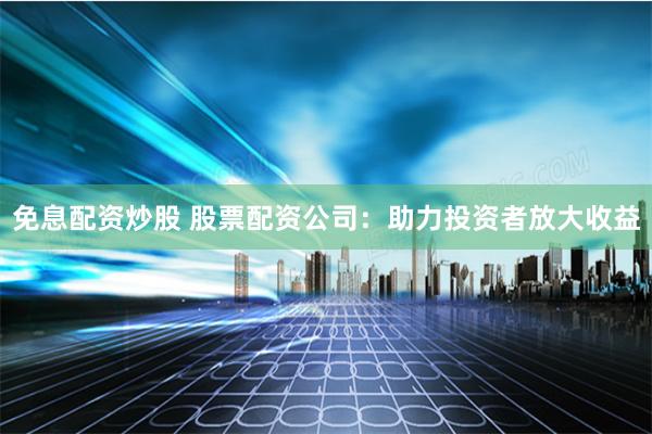 免息配资炒股 股票配资公司：助力投资者放大收益