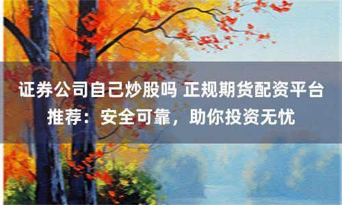 证券公司自己炒股吗 正规期货配资平台推荐：安全可靠，助你投资无忧