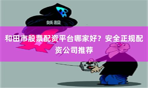 和田市股票配资平台哪家好？安全正规配资公司推荐